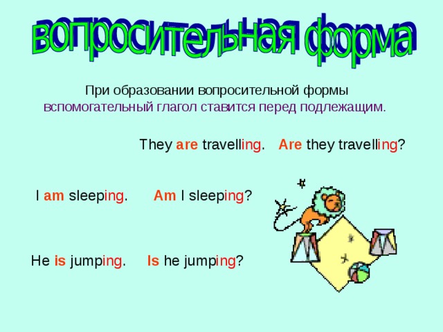  При образовании вопросительной формы вспомогательный глагол ставится перед подлежащим .  They are travell ing . Are they travell ing ?  I am sleep ing . Am I sleep ing ?  He is jump ing .  Is he jump ing ?  