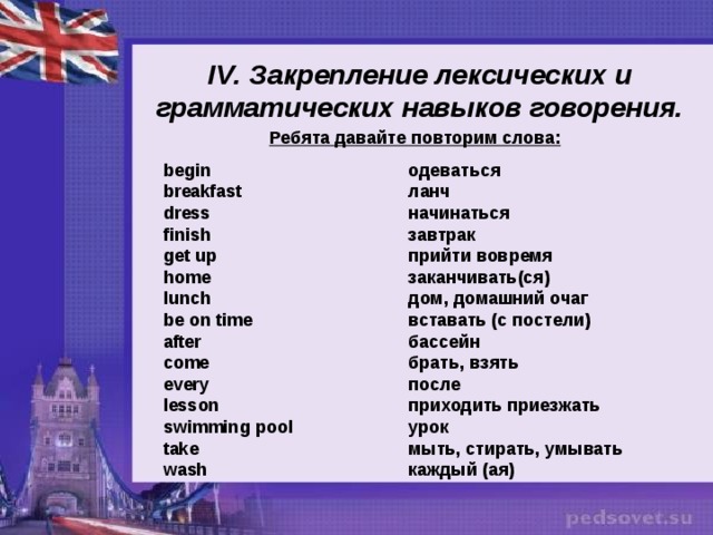 IV . Закрепление лексических и  грамматических навыков говорения. Ребята давайте повторим слова:  begin       одеваться breakfast      ланч dress       начинаться finish       завтрак get up       прийти вовремя home       заканчивать(ся) lunch       дом, домашний очаг be on time      вставать (с постели) after       бассейн come       брать, взять every       после lesson       приходить приезжать swimming pool     урок take       мыть, стирать, умывать wash       каждый (ая) 