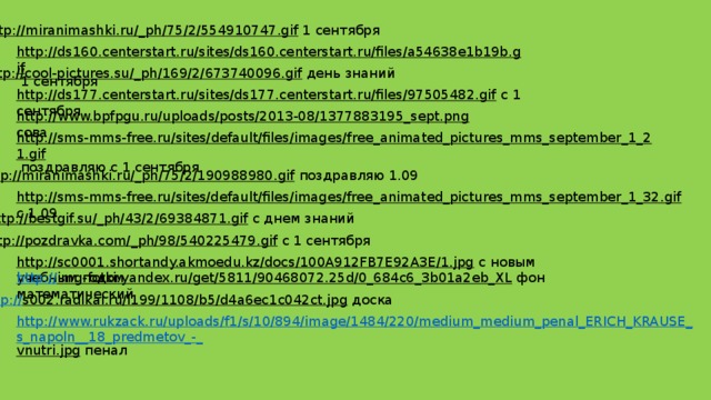 http://miranimashki.ru/_ph/75/2/554910747.gif  1 сентября http://ds160.centerstart.ru/sites/ds160.centerstart.ru/files/a54638e1b19b.gif  1 сентября http://cool-pictures.su/_ph/169/2/673740096.gif  день знаний http://ds177.centerstart.ru/sites/ds177.centerstart.ru/files/97505482.gif  с 1 сентября http://www.bpfpgu.ru/uploads/posts/2013-08/1377883195_sept.png  сова http://sms-mms-free.ru/sites/default/files/images/free_animated_pictures_mms_september_1_21.gif  поздравляю с 1 сентября http://miranimashki.ru/_ph/75/2/190988980.gif  поздравляю 1.09 http://sms-mms-free.ru/sites/default/files/images/free_animated_pictures_mms_september_1_32.gif  с 1.09 http://bestgif.su/_ph/43/2/69384871.gif  с днем знаний http://pozdravka.com/_ph/98/540225479.gif  с 1 сентября http://sc0001.shortandy.akmoedu.kz/docs/100A912FB7E92A3E/1.jpg  с новым учебным годом http:// img-fotki.yandex.ru/get/5811/90468072.25d/0_684c6_3b01a2eb_XL  фон математический http:// s002.radikal.ru/i199/1108/b5/d4a6ec1c042ct.jpg  доска http://www.rukzack.ru/uploads/f1/s/10/894/image/1484/220/medium_medium_penal_ERICH_KRAUSE_s_napoln__18_predmetov_-_ vnutri.jpg  пенал  