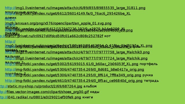 http:// img1.liveinternet.ru/images/attach/c/6/89/855/89855535_large_31811.png  воздушные шары http:// img-fotki.yandex.ru/get/6612/36014149.fa/0_76ac6_295426be_XL  домик http:// img9.lanxuan.org/png/x576/openclipart/an_apple_01.svg.png  яблоко http:// img-fotki.yandex.ru/get/6412/157047226.102/0_a2970_b14e5209_XL  пчелка http:// img0.liveinternet.ru/images/attach/c/9/105/664/105664000_83.png  воробей http:// stat17.privet.ru/lr/0927d0fdcd50fc01a662c808c252782f  кот http:// img0.liveinternet.ru/images/attach/c/7/95/462/95462804_0_61f1a_3bd8197e_XL.png  травка http:// img-fotki.yandex.ru/get/5213/119528728.980/0_93667_cf3d2cfe_L  фон математика http:// img0.liveinternet.ru/images/attach/c/4/79/777/79777758_large_Malchik3.png  мальчик http:// img0.liveinternet.ru/images/attach/c/4/79/777/79777724_large_Malchik.png  мальчик 2 http:// img-fotki.yandex.ru/get/5002/56195015.61/0_b60ac_2b06053f_XL.png  портфель http:// img-fotki.yandex.ru/get/5306/47407354.269/0_8d681_b8e0417a_orig.png  портфель 2 http:// img-fotki.yandex.ru/get/5306/47407354.295/0_8f614_7ff8a349_orig.png  ручка http:// img-fotki.yandex.ru/get/4610/47407354.294/0_8f5ac_ce96840d_orig.png  тетрадь http:// static.my-shop.ru/product/2/69/687264.jpg  альбом http:// files.vector-images.com/clipart/shoes_prg30.gif  кеды http:// i041.radikal.ru/0801/e3/29021ef30fe9.png  книги  
