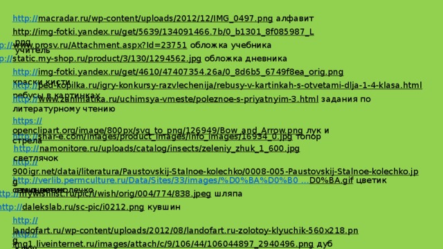 http:// macradar.ru/wp-content/uploads/2012/12/IMG_0497.png  алфавит http://img-fotki.yandex.ru/get/5639/134091466.7b/0_b1301_8f085987_L.png  учитель http:// www.prosv.ru/Attachment.aspx?Id=23751  обложка учебника http:// static.my-shop.ru/product/3/130/1294562.jpg  обложка дневника http:// img-fotki.yandex.ru/get/4610/47407354.26a/0_8d6b5_6749f8ea_orig.png  краски кисти http:// ped-kopilka.ru/igry-konkursy-razvlechenija/rebusy-v-kartinkah-s-otvetami-dlja-1-4-klasa.html  ребусы в картинках http:// www.zanimatika.ru/uchimsya-vmeste/poleznoe-s-priyatnyim-3.html  задания по литературному чтению https:// openclipart.org/image/800px/svg_to_png/126949/Bow_and_Arrow.png  лук и стрела http:// snar-e.com/images/product_images/info_images/16934_0.jpg  топор http:// namonitore.ru/uploads/catalog/insects/zeleniy_zhuk_1_600.jpg  светлячок http:// 900igr.net/datai/literatura/Paustovskij-Stalnoe-kolechko/0008-005-Paustovskij-Stalnoe-kolechko.jpg  стальное колечко http://verlib.permculture.ru/Data/Sites/33/images/% D0%BA%D0%B0 … D0%BA.gif  цветик семицветик http:// mywishlist.ru/pic/i/wish/orig/004/774/838.jpeg  шляпа http:// dalekslab.ru/sc-pic/i0212.png  кувшин http:// landofart.ru/wp-content/uploads/2012/08/landofart.ru-zolotoy-klyuchik-560x218.png  ключ http:// img1.liveinternet.ru/images/attach/c/9/106/44/106044897_2940496.png  дуб  
