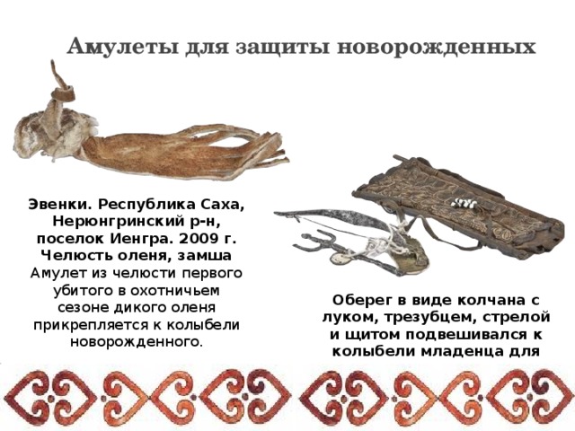 Амулеты для защиты новорожденных Эвенки. Республика Саха, Нерюнгринский р-н, поселок Иенгра. 2009 г. Челюсть оленя, замша Амулет из челюсти первого убитого в охотничьем сезоне дикого оленя прикрепляется к колыбели новорожденного. Оберег в виде колчана с луком, трезубцем, стрелой и щитом подвешивался к колыбели младенца для охраны его от злых духов. 