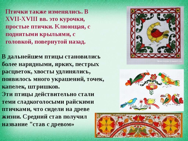 Птички также изменялись. В XVII-XVIII вв. это курочки, простые птички. Клюющая, с поднятыми крыльями, с головкой, повернутой назад. В дальнейшем птицы становились более нарядными, ярких, пестрых расцветок, хвосты удлинялись, появилось много украшений, точек, капелек, штришков. Эти птицы действительно стали теми сладкоголосыми райскими птичками, что сидели на древе жизни. Средний став получил название 