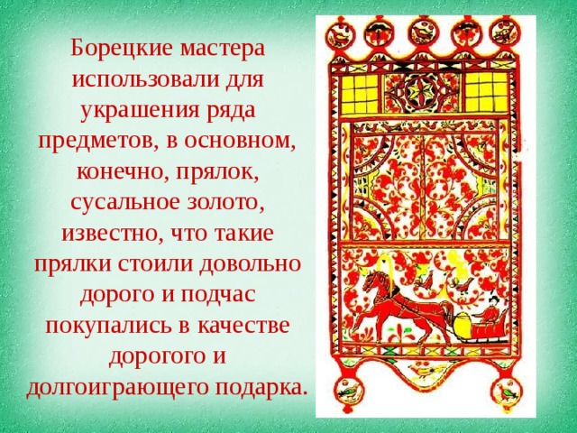 Борецкие мастера использовали для украшения ряда предметов, в основном, конечно, прялок, сусальное золото, известно, что такие прялки стоили довольно дорого и подчас покупались в качестве дорогого и долгоиграющего подарка. 