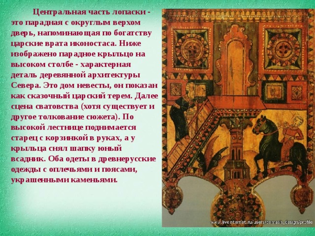              Центральная часть лопаски - это парадная с округлым верхом дверь, напоминающая по богатству царские врата иконостаса. Ниже изображено парадное крыльцо на высоком столбе - характерная деталь деревянной архитектуры Севера. Это дом невесты, он показан как сказочный царский терем. Далее сцена сватовства (хотя существует и другое толкование сюжета). По высокой лестнице поднимается старец с корзинкой в руках, а у крыльца снял шапку юный всадник. Оба одеты в древнерусские одежды с оплечьями и поясами, украшенными каменьями.   