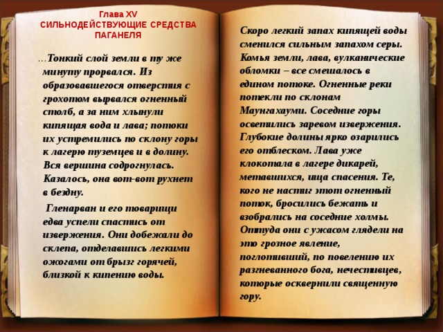 Глава XV  СИЛЬНОДЕЙСТВУЮЩИЕ СРЕДСТВА ПАГАНЕЛЯ    Скоро легкий запах кипящей воды сменился сильным запахом серы. Комья земли, лава, вулканические обломки – все смешалось в едином потоке. Огненные реки потекли по склонам Маунгахауми. Соседние горы осветились заревом извержения. Глубокие долины ярко озарились его отблеском. Лава уже клокотала в лагере дикарей, метавшихся, ища спасения. Те, кого не настиг этот огненный поток, бросились бежать и взобрались на соседние холмы. Оттуда они с ужасом глядели на это грозное явление, поглотивший, по повелению их разгневанного бога, нечестивцев, которые осквернили священную гору.  … Тонкий слой земли в ту же минуту прорвался. Из образовавшегося отверстия с грохотом вырвался огненный столб, а за ним хлынули кипящая вода и лава; потоки их устремились по склону горы к лагерю туземцев и в долину. Вся вершина содрогнулась. Казалось, она вот-вот рухнет в бездну.  Гленарван и его товарищи едва успели спастись от извержения. Они добежали до склепа, отделавшись легкими ожогами от брызг горячей, близкой к кипению воды.  