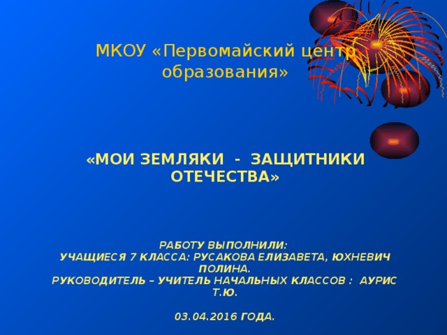 МКОУ «Первомайский центр образования»   «Мои земляки - защитники Отечества»     Работу выполнили:  учащиеся 7 класса: Русакова Елизавета, Юхневич Полина.  руководитель – учитель начальных классов : Аурис Т.Ю.    03.04.2016 года. 
