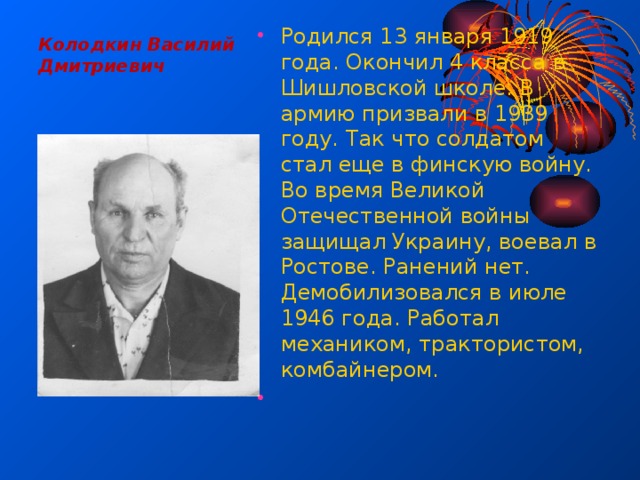 Колодкин Василий Дмитриевич   Родился 13 января 1919 года. Окончил 4 класса в Шишловской школе. В армию призвали в 1939 году. Так что солдатом стал еще в финскую войну. Во время Великой Отечественной войны защищал Украину, воевал в Ростове. Ранений нет. Демобилизовался в июле 1946 года. Работал механиком, трактористом, комбайнером.   