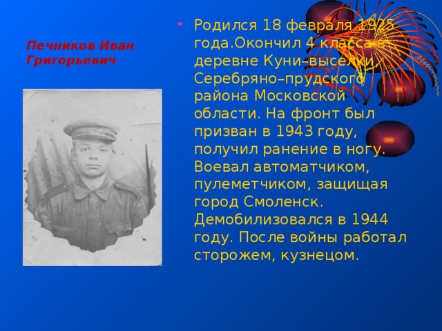 Печников Иван Григорьевич Родился 18 февраля 1925 года.Окончил 4 класса в деревне Куни–выселки, Серебряно–прудского района Московской области. На фронт был призван в 1943 году, получил ранение в ногу. Воевал автоматчиком, пулеметчиком, защищая город Смоленск. Демобилизовался в 1944 году. После войны работал сторожем, кузнецом. 