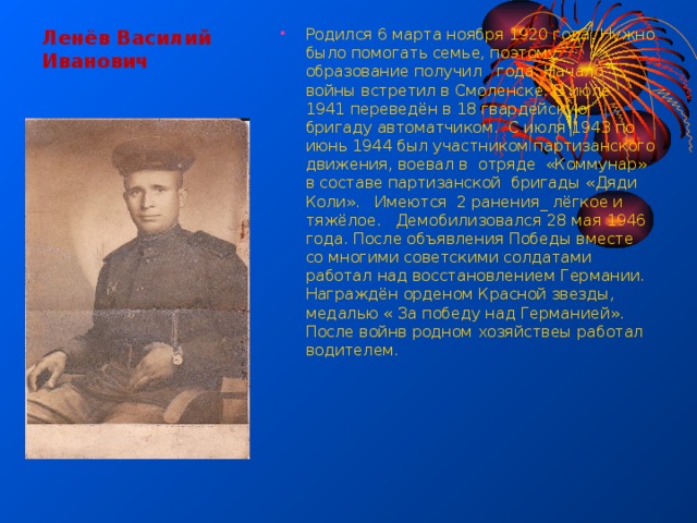 Ленёв Василий Иванович Родился 6 марта ноября 1920 года. Нужно было помогать семье, поэтому образование получил года. Начало войны встретил в Смоленске. В июле 1941 переведён в 18 гвардейскую бригаду автоматчиком. С июля 1943 по июнь 1944 был участником партизанского движения, воевал в отряде «Коммунар» в составе партизанской бригады «Дяди Коли». Имеются 2 ранения_ лёгкое и тяжёлое. Демобилизовался 28 мая 1946 года. После объявления Победы вместе со многими советскими солдатами работал над восстановлением Германии. Награждён орденом Красной звезды, медалью « За победу над Германией». После войнв родном хозяйствеы работал водителем. 