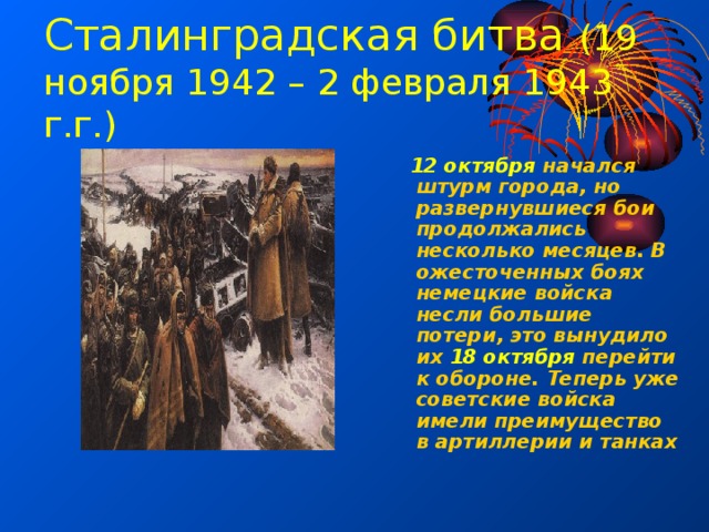 Сталинградская битва (19 ноября 1942 – 2 февраля 1943 г.г.)  12 октября начался штурм города, но развернувшиеся бои продолжались несколько месяцев. В ожесточенных боях немецкие войска несли большие потери, это вынудило их 18 октября перейти к обороне. Теперь уже советские войска имели преимущество в артиллерии и танках 
