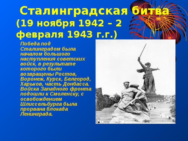  Сталинградская битва (19 ноября 1942 – 2 февраля 1943 г.г.) Победа под Сталинградом была началом большого наступления советских войск, в результате которого были возвращены Ростов, Воронеж, Курск, Белгород, Харьков, часть Донбасса. Войска Западного фронта подошли к Смоленску, с освобождением Шлиссельбурга была прорвана блокада Ленинграда. 
