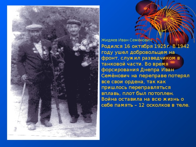 Жидяев Иван Семёнович Родился 16 октября 1925г. В 1942 году ушел добровольцем на фронт, служил разведчиком в танковой части. Во время форсирования Днепра Иван Семёнович на переправе потерял все свои ордена, так как пришлось переправляться вплавь, плот был потоплен. Война оставила на всю жизнь о себе память – 12 осколков в теле. 