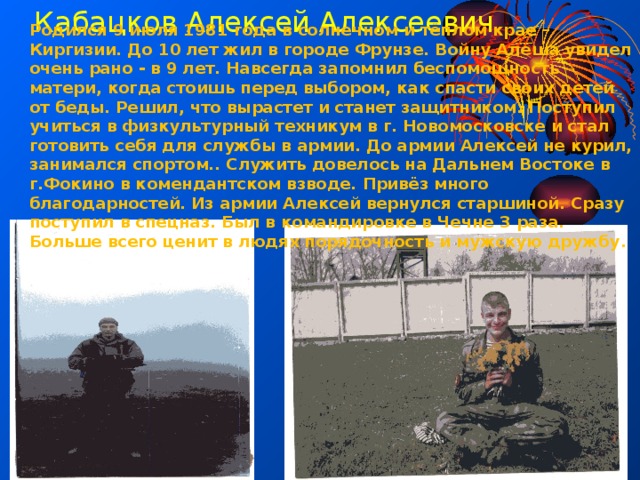 Кабацков Алексей Алексеевич Родился 9 июля 1981 года в солнечном и тёплом крае – Киргизии. До 10 лет жил в городе Фрунзе. Войну Алёша увидел очень рано - в 9 лет. Навсегда запомнил беспомощность матери, когда стоишь перед выбором, как спасти своих детей от беды. Решил, что вырастет и станет защитником. Поступил учиться в физкультурный техникум в г. Новомосковске и стал готовить себя для службы в армии. До армии Алексей не курил, занимался спортом.. Служить довелось на Дальнем Востоке в г.Фокино в комендантском взводе. Привёз много благодарностей. Из армии Алексей вернулся старшиной. Сразу поступил в спецназ. Был в командировке в Чечне 3 раза. Больше всего ценит в людях порядочность и мужскую дружбу . 