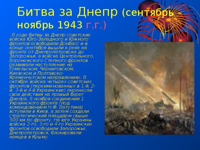 Битва за Днепр (сентябрь – ноябрь 1943 г.г.)  В ходе битвы за Днепр советские войска Юго-Западного и Южного фронтов освободили Донбасс и в конце сентября вышли к реке на фронте от Днепропетровска до Запорожья, а войска Центрального, Воронежского Степного фронтов развивали наступление на Гомельском, Черниговском, Киевском и Полтавско-Кременчугском направлениях. В октябре войска четырех советских фронтов (переименованных в 1-й, 2-й, 3-й и 4-й Украинские) перенесли свои действия на правый берег Днепра. 6 ноября соединения 1 Украинского фронта (под командованием Н.Ф. Ватутина) вступили в Киев, а затем создали стратегический плацдарм свыше 500 км по фронту. На юге Украины войска 2-го, 3-го и 4-го Украинских фронтов освободили Запорожье, Днепропетровск, блокировали немцев в Крыму. 