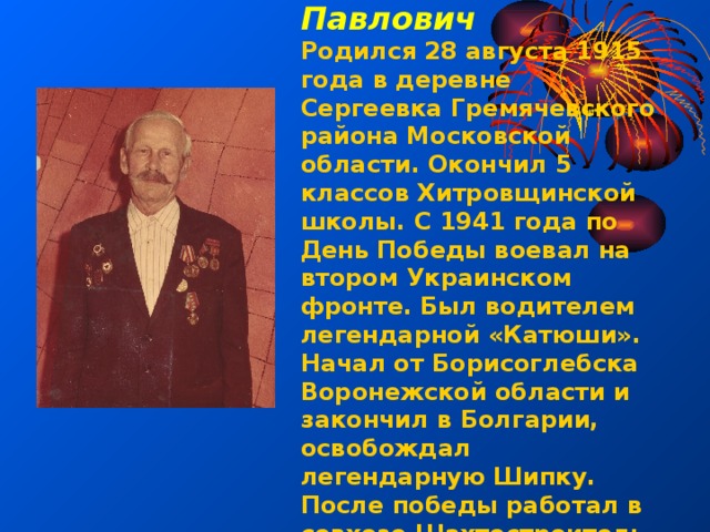 Ермаков Александр Павлович Родился 28 августа 1915 года в деревне Сергеевка Гремячевского района Московской области. Окончил 5 классов Хитровщинской школы. С 1941 года по День Победы воевал на втором Украинском фронте. Был водителем легендарной «Катюши». Начал от Борисоглебска Воронежской области и закончил в Болгарии, освобождал легендарную Шипку. После победы работал в совхозе Шахтостроитель плотником. 