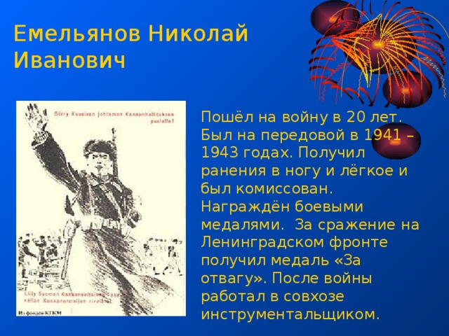 Емельянов Николай Иванович Пошёл на войну в 20 лет. Был на передовой в 1941 – 1943 годах. Получил ранения в ногу и лёгкое и был комиссован. Награждён боевыми медалями. За сражение на Ленинградском фронте получил медаль «За отвагу». После войны работал в совхозе инструментальщиком. 