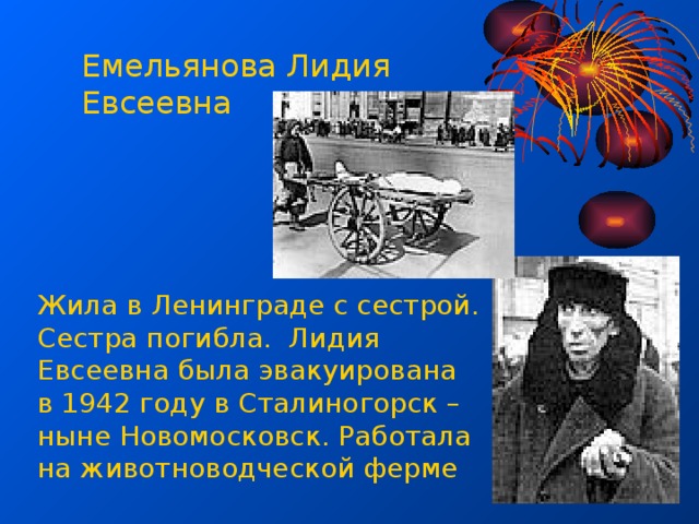 Емельянова Лидия Евсеевна Жила в Ленинграде с сестрой. Сестра погибла. Лидия Евсеевна была эвакуирована в 1942 году в Сталиногорск – ныне Новомосковск. Работала на животноводческой ферме 