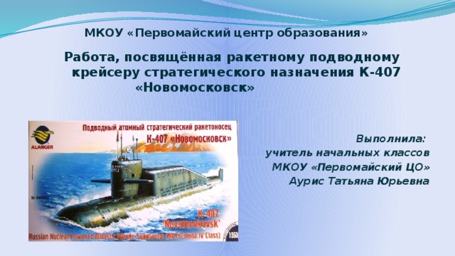 МКОУ «Первомайский центр образования»  Работа, посвящённая ракетному подводному крейсеру стратегического назначения К-407 «Новомосковск»   Выполнила:  учитель начальных классов МКОУ «Первомайский ЦО» Аурис Татьяна Юрьевна 