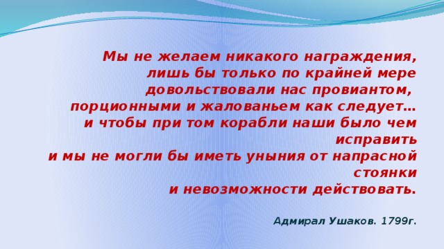  Мы не желаем никакого награждения,  лишь бы только по крайней мере  довольствовали нас провиантом,  порционными и жалованьем как следует…  и чтобы при том корабли наши было чем исправить  и мы не могли бы иметь уныния от напрасной стоянки  и невозможности действовать.   Адмирал Ушаков. 1799г. 