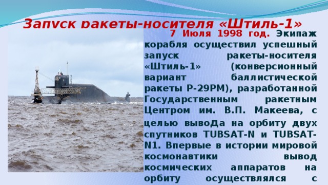 Запуск ракеты-носителя «Штиль-1»  7 Июля 1998 год. Экипаж корабля осуществил успешный запуск ракеты-носителя «Штиль-1» (конверсионный вариант баллистической ракеты Р-29РМ), разработанной Государственным ракетным Центром им. В.П. Макеева, с целью выво д а на орбиту двух спутников TUBSAT-N и TUBSAT-N1. Впервые в истории мировой космонавтики вывод космических аппаратов на орбиту осуществлялся с подвижной морской пусковой установки из-под поверхности воды.    