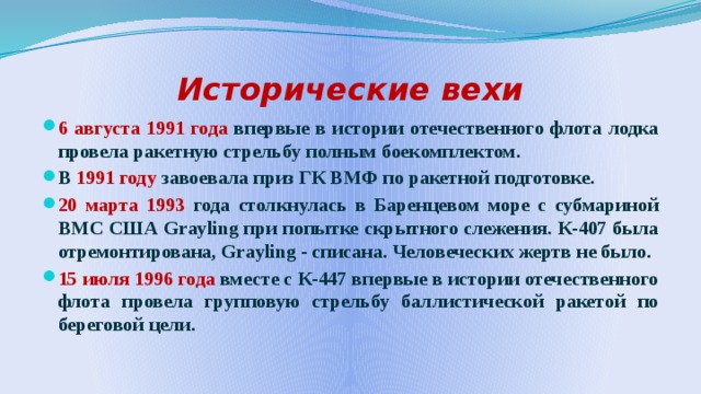 Исторические вехи 6 августа 1991 года впервые в истории отечественного флота лодка провела ракетную стрельбу полным боекомплектом. В 1991 году завоевала приз ГК ВМФ по ракетной подготовке. 20 марта 1993 года столкнулась в Баренцевом море с субмариной ВМС США Grayling при попытке скрытного слежения. К-407 была отремонтирована, Grayling - списана. Человеческих жертв не было. 15 июля 1996 года вместе с К-447 впервые в истории отечественного флота провела групповую стрельбу баллистической ракетой по береговой цели.  