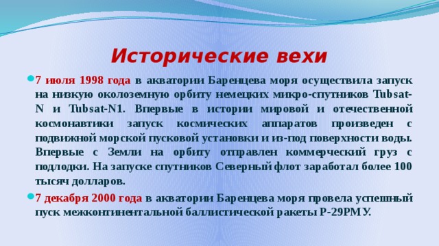 Исторические вехи 7 июля 1998 года в акватории Баренцева моря осуществила запуск на низкую околоземную орбиту немецких микро-спутников Tubsat-N и Tubsat-N1. Впервые в истории мировой и отечественной космонавтики запуск космических аппаратов произведен с подвижной морской пусковой установки и из-под поверхности воды. Впервые с Земли на орбиту отправлен коммерческий груз с подлодки. На запуске спутников Северный флот заработал более 100 тысяч долларов. 7 декабря 2000 года в акватории Баренцева моря провела успешный пуск межконтинентальной баллистической ракеты Р-29РМУ. 