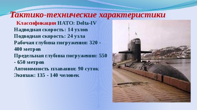 Тактико-технические характеристики    Классификация НАТО: Delta-IV  Надводная скорость: 14 узлов  Подводная скорость: 24 узла  Рабочая глубина погружения: 320 - 400 метров  Предельная глубина погружения: 550 - 650 метров  Автономность плавания: 90 суток  Экипаж: 135 - 140 человек  