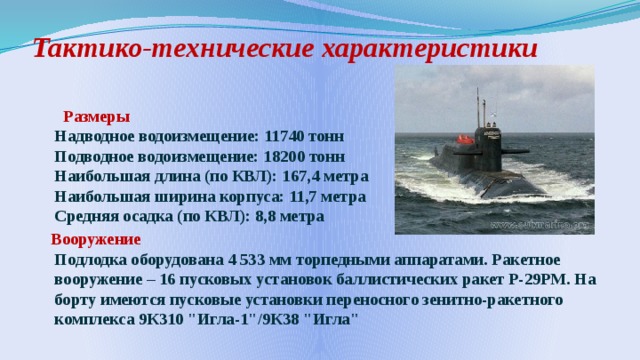 Тактико-технические характеристики    Размеры  Надводное водоизмещение: 11740 тонн  Подводное водоизмещение: 18200 тонн  Наибольшая длина (по КВЛ): 167,4 метра  Наибольшая ширина корпуса: 11,7 метра  Средняя осадка (по КВЛ): 8,8 метра  Вооружение  Подлодка оборудована 4 533 мм торпедными аппаратами. Ракетное вооружение – 16 пусковых установок баллистических ракет Р-29РМ. На борту имеются пусковые установки переносного зенитно-ракетного комплекса 9К310 