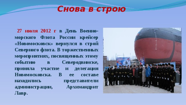           Снова в строю    27 июля 2012 г в День Военно-морского Флота России крейсер «Новомосковск» вернулся в строй Северного флота. В торжественных мероприятиях, посвященных этому событию в Северодвинске, приняла участие и делегация Новомосковска. В ее составе находились представители администрации, Архимандрит Лавр. 