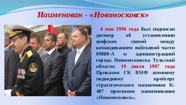 Наименован - «Новомосковск»  4 мая 1996 года был подписан договор об установлении шефских связей между командованием войсковой части 09880-А и администрацией города Новомосковска Тульской области. 19 июля 1997 года Приказом ГК ВМФ атомному подводному крейсеру стратегического назначения К-407 присвоено наименование «Новомосковск». 