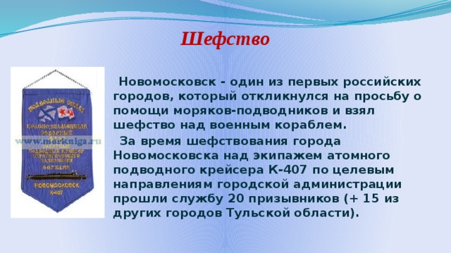 Шефство  Новомосковск - один из первых российских городов, который откликнулся на просьбу о помощи моряков-подводников и взял шефство над военным кораблем.  За время шефствования города Новомосковска над экипажем атомного подводного крейсера К-407 по целевым направлениям городской администрации прошли службу 20 призывников (+ 15 из других городов Тульской области). 