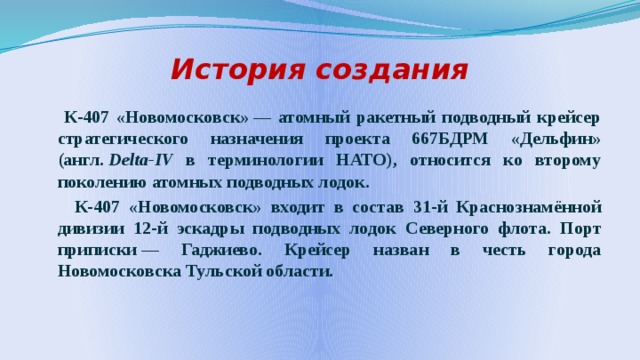 История создания  К-407 «Новомосковск» — атомный ракетный подводный крейсер стратегического назначения проекта 667БДРМ «Дельфин» (англ.  Delta-IV в терминологии НАТО), относится ко второму поколению атомных подводных лодок.  К-407 «Новомосковск» входит в состав 31-й Краснознамённой дивизии 12-й эскадры подводных лодок Северного флота. Порт приписки — Гаджиево. Крейсер назван в честь города Новомосковска Тульской области. 