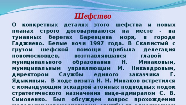 Шефство О конкретных деталях этого шефства и новых планах строго договариваются на месте - на туманных берегах Баренцева моря, в городе Гаджиево. Белые ночи 1997 года. В Скалистый с грузом шефской помощи прибыла делегация новомосковцев, возглавлявшаяся главой муниципального образования Н. Минаковым, муниципальным управляющим М. Никандровым, директором Службы единого заказчика Г. Ядыкиным. В ходе визита Н. Н. Минаков встретился с командующим эскадрой атомных подводных лодок стратегического назначения вице-адмиралом С. В. Симоненко. Был обсужден вопрос прохождения молодыми новомосковцами службы на одноименном крейсере.  Традицией стали и ответные визиты военных моряков в Новомосковск. 