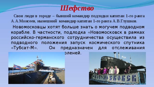 Шефство  Свои люди в городе – бывший командир подлодки капитан 1-го ранга А.А.Моисеев, нынешний командир капитан 1-го ранга А.В.Глушков.  Новомосковцы хотят больше знать о могучем подводном корабле. В частности, подлодка «Новомосковск в рамках российско-германского сотрудничества осуществила из подводного положения запуск космического спутника «Тубсат-М». Он предназначен для отслеживания численности северных оленей. 