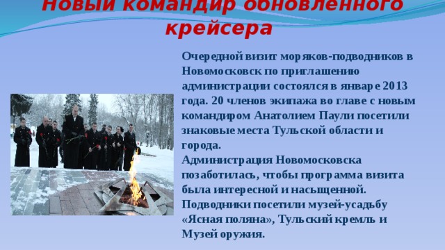 Новый командир обновленного крейсера Очередной визит моряков-подводников в Новомосковск по приглашению администрации состоялся в январе 2013 года. 20 членов экипажа во главе с новым командиром Анатолием Паули посетили знаковые места Тульской области и города. Администрация Новомосковска позаботилась, чтобы программа визита была интересной и насыщенной. Подводники посетили музей-усадьбу «Ясная поляна», Тульский кремль и Музей оружия. 