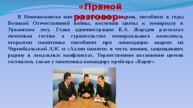 «Прямой разговор».   В Новомосковске они почтили память воинов, погибших в годы Великой Отечественной войны, возложив цветы к мемориалу в Урванском лесу. Глава администрации В.А. Жерздев рассказал почетным гостям о строительстве мемориального комплекса, открытии памятника погибшим при ликвидации аварии на Чернобыльской АЭС и «Аллеи памяти» в честь воинов, защищавших родину в локальных конфликтах. Торжественное возложение цветов состоялось также у памятника командиру крейсера «Варяг» 