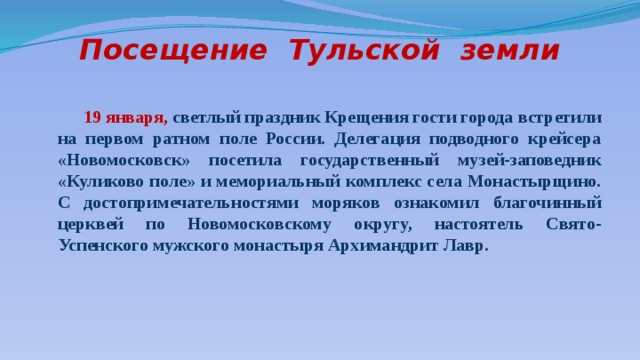 Посещение Тульской земли  19 января, светлый праздник Крещения гости города встретили на первом ратном поле России. Делегация подводного крейсера «Новомосковск» посетила государственный музей-заповедник «Куликово поле» и мемориальный комплекс села Монастырщино. С достопримечательностями моряков ознакомил благочинный церквей по Новомосковскому округу, настоятель Свято-Успенского мужского монастыря Архимандрит Лавр. 