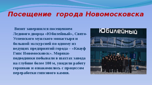 Посещение города Новомосковска  Визит завершился посещением Ледового дворца «Юбилейный», Свято-Успенского мужского монастыря и большой экскурсией по одному из ведущих предприятий города – «Кнауф Гипс Новомосковск». Моряки-подводники побывали в шахтах завода на глубине более 100 м, увидели работу горняков и ознакомились с процессом переработки гипсового камня. 