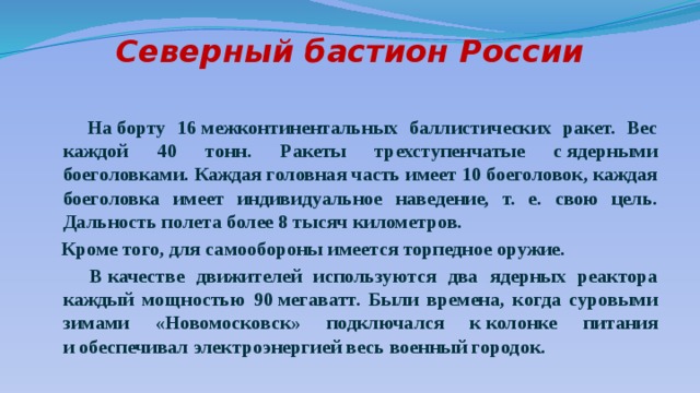Северный бастион России    На борту 16 межконтинентальных баллистических ракет. Вес каждой 40 тонн. Ракеты трехступенчатые с ядерными боеголовками. Каждая головная часть имеет 10 боеголовок, каждая боеголовка имеет индивидуальное наведение, т. е. свою цель. Дальность полета более 8 тысяч километров.  Кроме того, для самообороны имеется торпедное оружие.  В качестве движителей используются два ядерных реактора каждый мощностью 90 мегаватт. Были времена, когда суровыми зимами «Новомосковск» подключался к колонке питания и обеспечивал электроэнергией весь военный городок.  