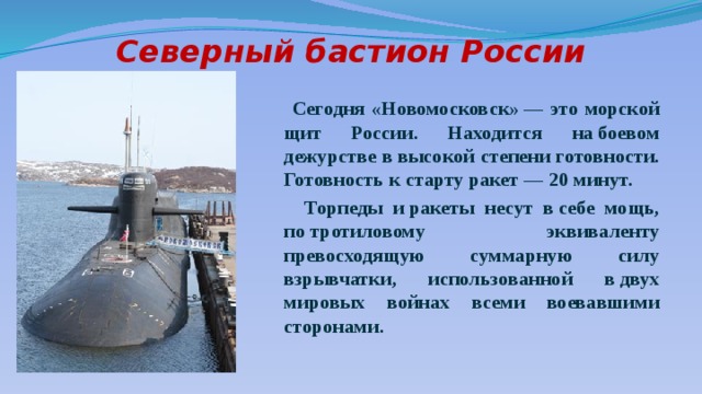 Северный бастион России    Сегодня «Новомосковск» — это морской щит России. Находится на боевом дежурстве в высокой степени готовности. Готовность к старту ракет — 20 минут.  Торпеды и ракеты несут в себе мощь, по тротиловому эквиваленту превосходящую суммарную силу взрывчатки, использованной в двух мировых войнах всеми воевавшими сторонами.  