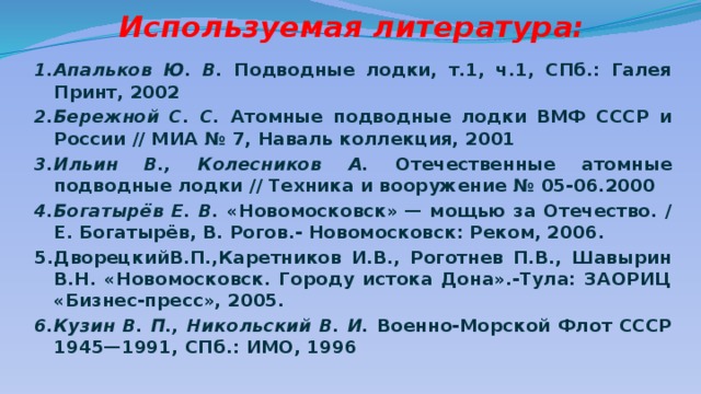  Используемая литература: 1.Апальков Ю. В. Подводные лодки, т.1, ч.1, СПб.: Галея Принт, 2002 2.Бережной С. С. Атомные подводные лодки ВМФ СССР и России // МИА № 7, Наваль коллекция, 2001 3.Ильин В., Колесников А. Отечественные атомные подводные лодки // Техника и вооружение № 05-06.2000 4.Богатырёв Е. В. «Новомосковск» — мощью за Отечество. / Е. Богатырёв, В. Рогов.- Новомосковск: Реком, 2006. 5.ДворецкийВ.П.,Каретников И.В., Роготнев П.В., Шавырин В.Н. «Новомосковск. Городу истока Дона».-Тула: ЗАОРИЦ «Бизнес-пресс», 2005. 6.Кузин В. П., Никольский В. И. Военно-Морской Флот СССР 1945—1991, СПб.: ИМО, 1996 