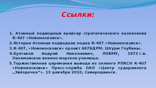 Ссылки: 1. Атомный подводный крейсер стратегического назначения К-407 «Новомосковск». 2.История Атомная подводная лодка К-407 «Новомосковск». 3.К-407, «Новомосковск» проект 667БДРМ. Штурм Глубины. 4.Булгаков Андрей Николаевич, ЛНВМУ, 1973 г.в. Нахимовское военно-морское училище. 5.Торжественная церемония вывода из эллинга РПКСН К-407 «Новомосковск» Пресс-служба ОАО «Центр судоремонта „Звёздочка“». 13 декабря 2010, Северодвинск.   