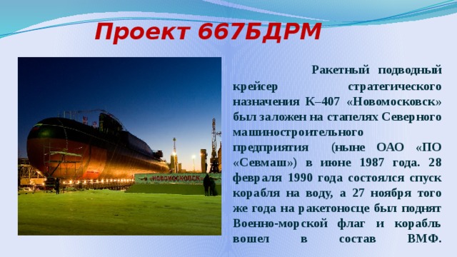    Проект 667БДРМ  Ракетный подводный крейсер стратегического назначения К–407 «Новомосковск» был заложен на стапелях Северного машиностроительного предприятия (ныне ОАО «ПО «Севмаш») в июне 1987 года. 28 февраля 1990 года состоялся спуск корабля на воду, а 27 ноября того же года на ракетоносце был поднят Военно-морской флаг и корабль вошел в состав ВМФ.    