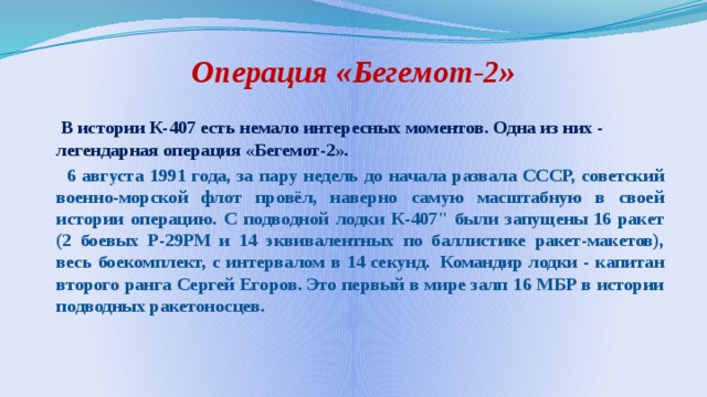 Операция «Бегемот-2»  В истории К-407 есть немало интересных моментов. Одна из них - легендарная операция «Бегемот-2».  6 августа 1991 года, за пару недель до начала развала СССР, советский военно-морской флот провёл, наверно самую масштабную в своей истории операцию. С подводной лодки К-407