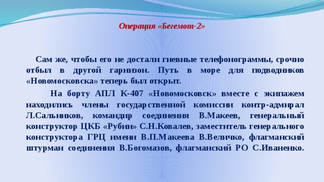 Операция «Бегемот-2»  Сам же, чтобы его не достали гневные телефонограммы, срочно отбыл в другой гарнизон. Путь в море для подводников «Новомосковска» теперь был открыт.  На борту АПЛ К-407 «Новомосковск» вместе с экипажем находились члены государственной комиссии контр-адмирал Л.Сальников, командир соединения В.Макеев, генеральный конструктор ЦКБ «Рубин» С.Н.Ковалев, заместитель генерального конструктора ГРЦ имени В.П.Макеева В.Величко, флагманский штурман соединения В.Богомазов, флагманский РО С.Иваненко.   