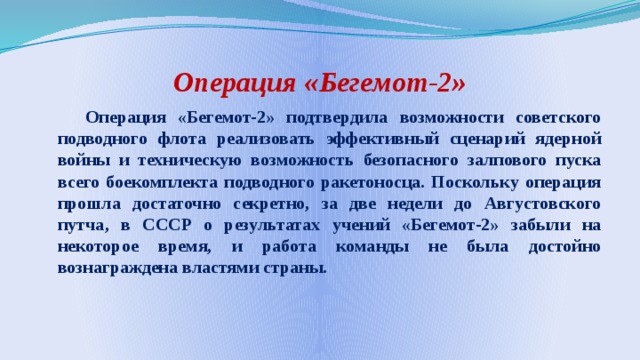 Операция «Бегемот-2»  Операция «Бегемот-2» подтвердила возможности советского подводного флота реализовать эффективный сценарий ядерной войны и техническую возможность безопасного залпового пуска всего боекомплекта подводного ракетоносца. Поскольку операция прошла достаточно секретно, за две недели до Августовского путча, в СССР о результатах учений «Бегемот-2» забыли на некоторое время, и работа команды не была достойно вознаграждена властями страны. 
