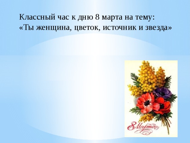 Классный час к дню 8 марта на тему:  «Ты женщина, цветок, источник и звезда»   