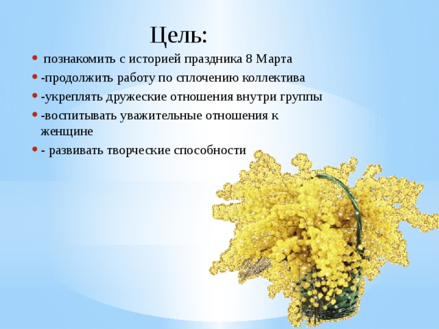 Цель:     познакомить с историей праздника 8 Марта -продолжить работу по сплочению коллектива -укреплять дружеские отношения внутри группы -воспитывать уважительные отношения к женщине - развивать творческие способности 