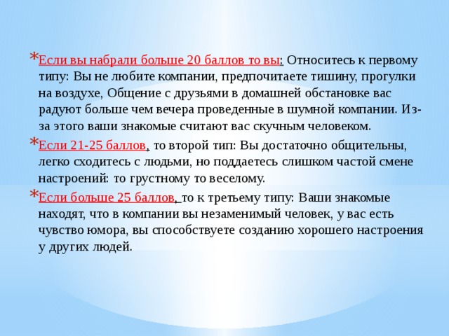 Если вы набрали больше 20 баллов то вы :  Относитесь к первому типу: Вы не любите компании, предпочитаете тишину, прогулки на воздухе, Общение с друзьями в домашней обстановке вас радуют больше чем вечера проведенные в шумной компании. Из-за этого ваши знакомые считают вас скучным человеком. Если 21-25 баллов ,  то второй тип: Вы достаточно общительны, легко сходитесь с людьми, но поддаетесь слишком частой смене настроений: то грустному то веселому. Если больше 25 баллов ,  то к третьему типу: Ваши знакомые находят, что в компании вы незаменимый человек, у вас есть чувство юмора, вы способствуете созданию хорошего настроения у других людей. 